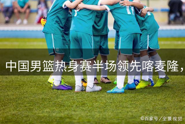 中国男篮热身赛半场领先喀麦隆，贺希宁汤杰各有11分进账