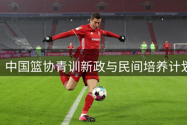 中国篮协青训新政与民间培养计划高度契合 基层造血机制迎双重保障