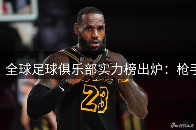 全球足球俱乐部实力榜出炉：枪手登顶，德甲巨人紧咬，蓝月亮位列三甲