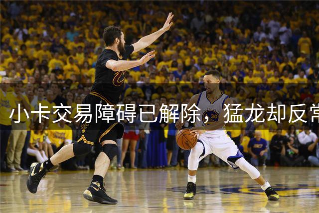 小卡交易障碍已解除，猛龙却反常沉默：想重谈筹码？