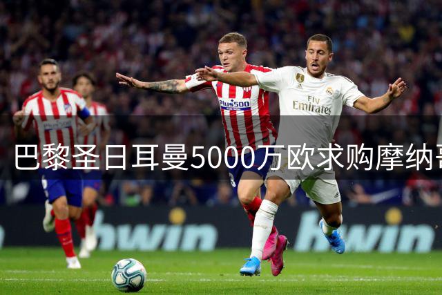 巴黎圣日耳曼5000万欧求购摩纳哥中场核心 法甲豪门面临财务重组压力