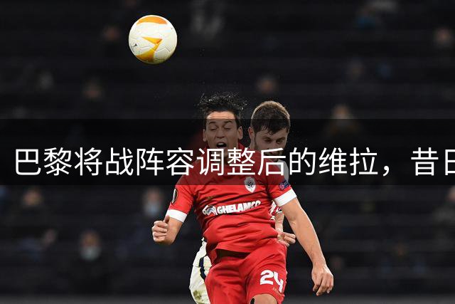 巴黎将战阵容调整后的维拉，昔日对手今非昔比