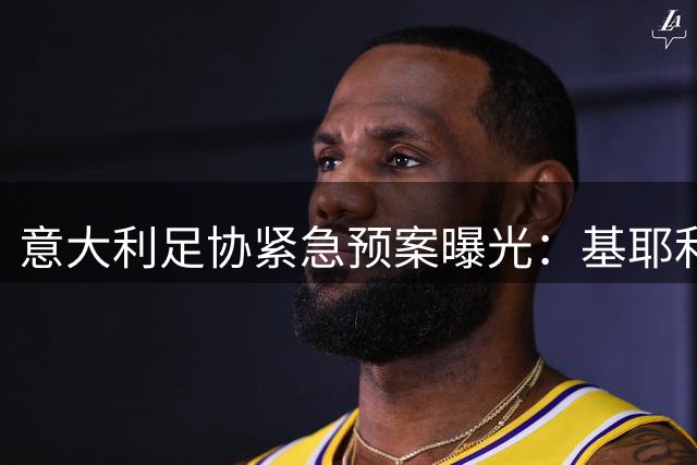 意大利足协紧急预案曝光：基耶利尼或临危受命接掌国家队技术部门