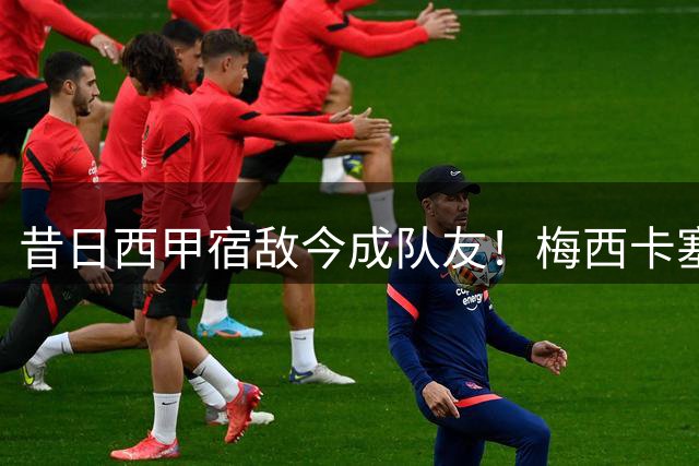 昔日西甲宿敌今成队友！梅西卡塞米罗训练场嬉戏引热议