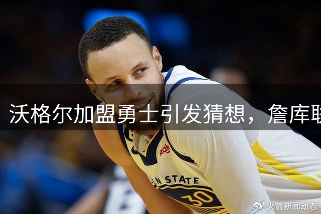 沃格尔加盟勇士引发猜想，詹库联手法拉利布局引热议