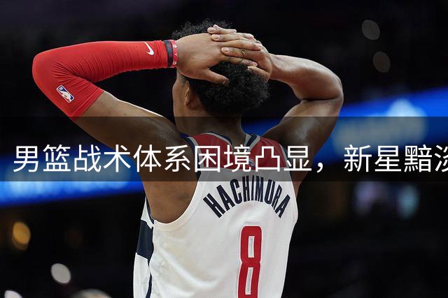 男篮战术体系困境凸显，新星黯淡前景堪忧