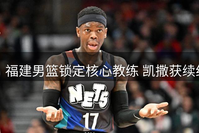 福建男篮锁定核心教练 凯撒获续约继续领军