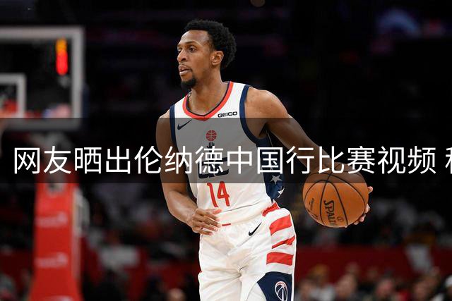 网友晒出伦纳德中国行比赛视频 称赞其抗压能力出色
