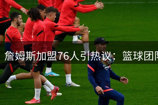 詹姆斯加盟76人引热议：篮球团队本质凸显 投敌行为最不可取