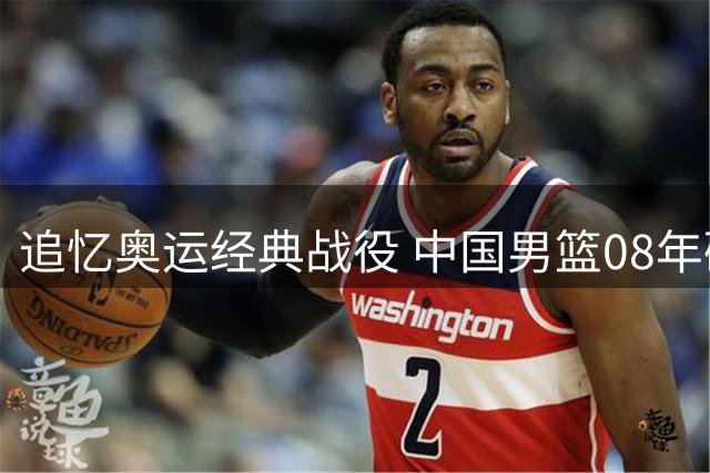 追忆奥运经典战役 中国男篮08年硬撼梦八创历史最小分差