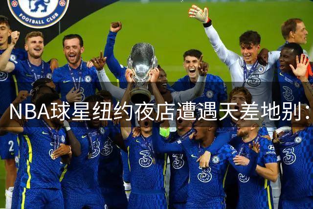 NBA球星纽约夜店遭遇天差地别：尼克斯核心直入，篮网当家需查名单